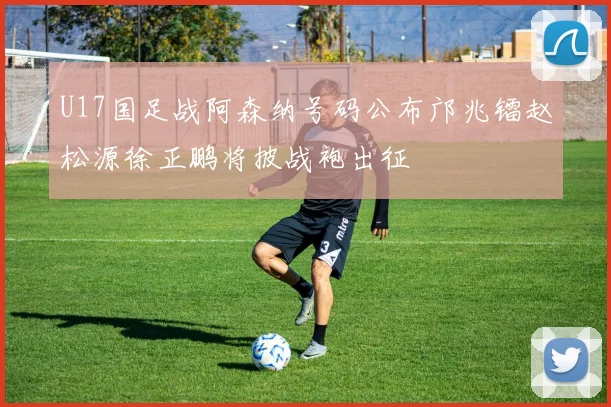 U17国足战阿森纳号码公布邝兆镭赵松源徐正鹏将披战袍出征