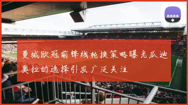 曼城欧冠前锋线轮换策略曝光瓜迪奥拉的选择引发广泛关注