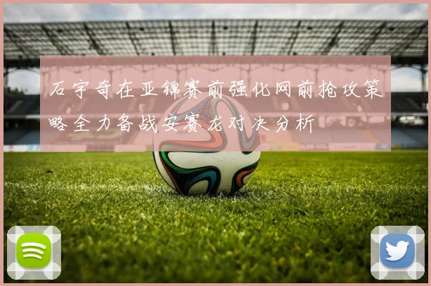 石宇奇在亚锦赛前强化网前抢攻策略全力备战安赛龙对决分析