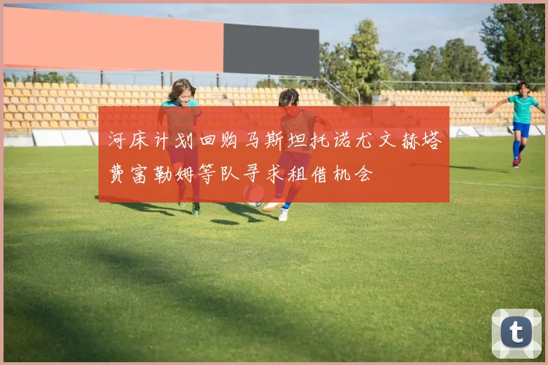 河床计划回购马斯坦托诺尤文赫塔费富勒姆等队寻求租借机会