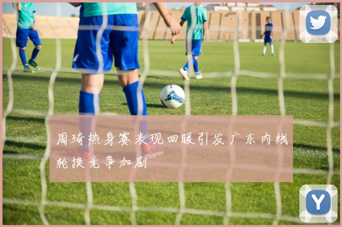 周琦热身赛表现回暖引发广东内线轮换竞争加剧