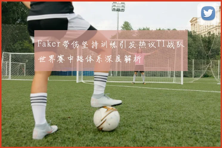 Faker带伤坚持训练引发热议T1战队世界赛中路体系深度解析