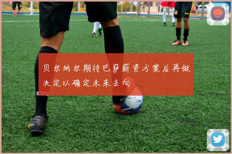 贝尔纳尔期待巴萨薪资方案后再做决定以确定未来去向