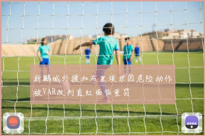 新鹏城外援加布里埃尔因危险动作被VAR改判直红面临重罚